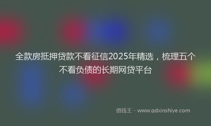 全款房抵押贷款不看征信2025年精选，梳理五个不看负债的长期网贷平台