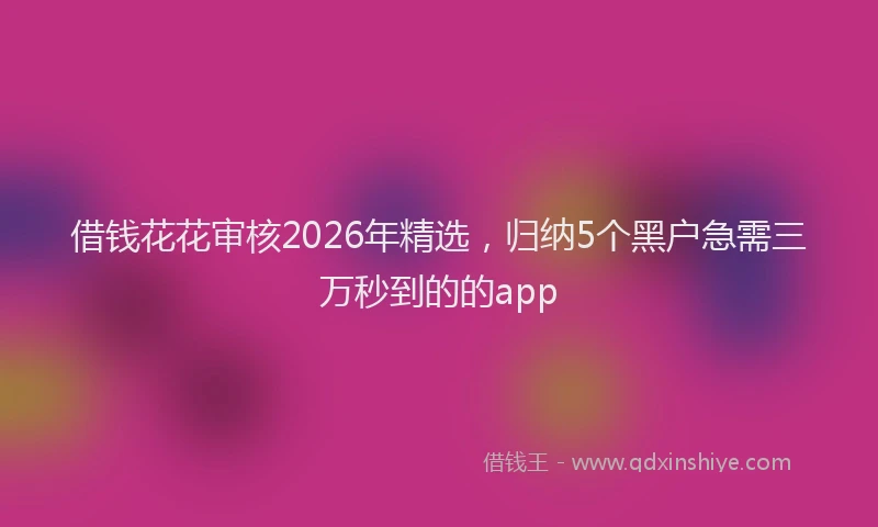 借钱花花审核2026年精选,归纳5个黑户急需三万秒到的的app