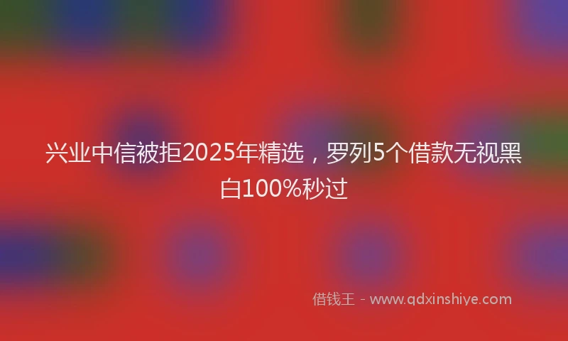 兴业中信被拒2025年精选,罗列5个借款无视黑白100%秒过