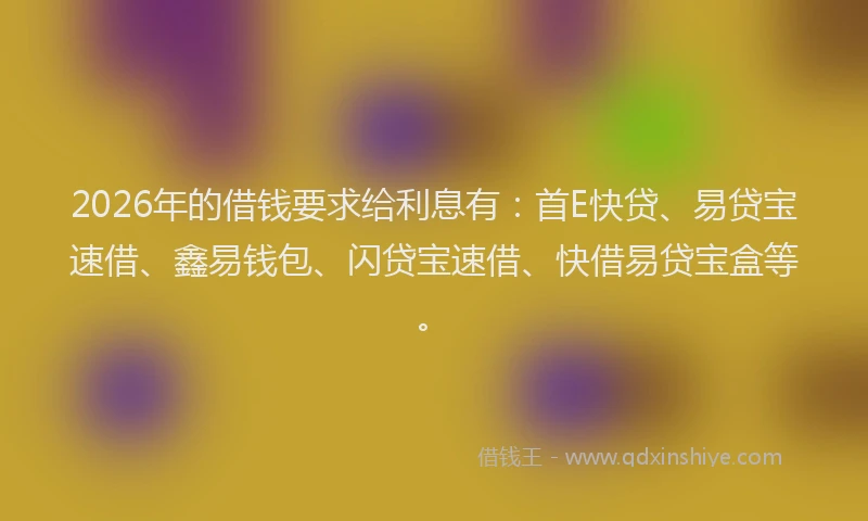2026年的借钱要求给利息有：首E快贷、易贷宝速借、鑫易钱包、闪贷宝速借、快借易贷宝盒等。