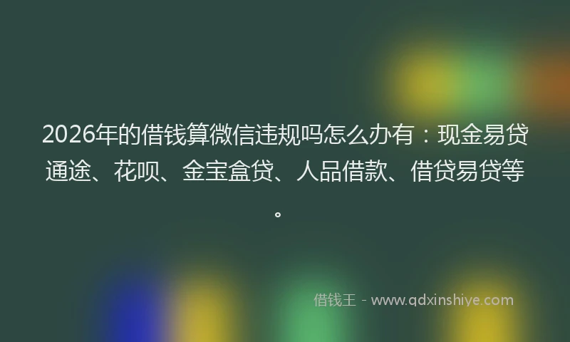 2026年的借钱算微信违规吗怎么办有：现金易贷通途、花呗、金宝盒贷、人品借款、借贷易贷等。