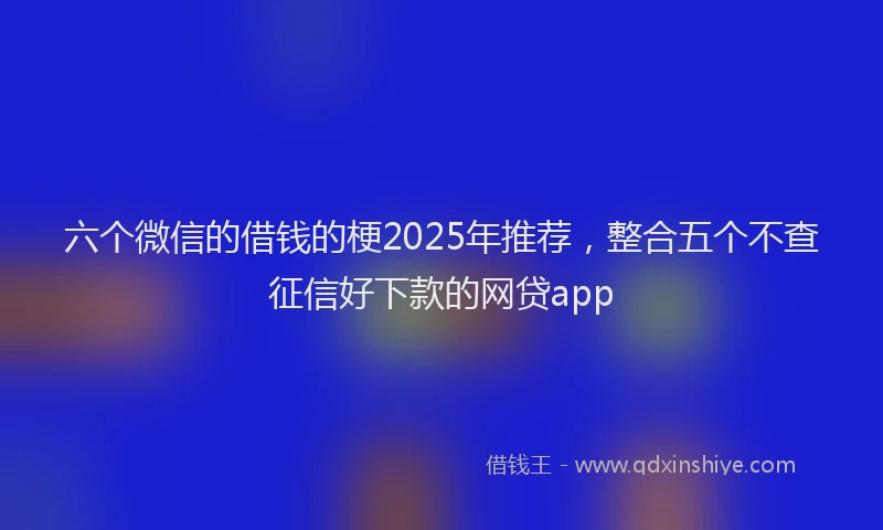 六个微信的借钱的梗2025年推荐，整合五个不查征信好下款的网贷app