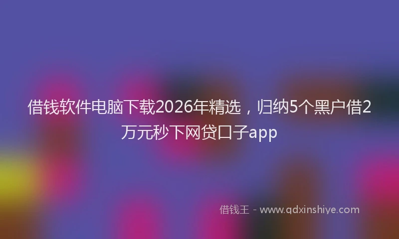 借钱软件电脑下载2026年精选，归纳5个黑户借2万元秒下网贷口子app