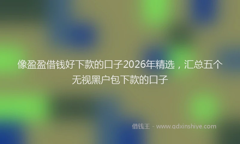 像盈盈借钱好下款的口子2026年精选，汇总五个无视黑户包下款的口子