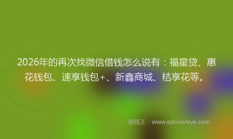 2026年的再次找微信借钱怎么说有：福星贷、惠花钱包、速享钱包+、新鑫商城、桔享花等。