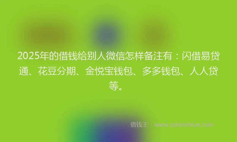 2025年的借钱给别人微信怎样备注有：闪借易贷通、花豆分期、金悦宝钱包、多多钱包、人人贷等。