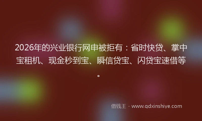 2026年的兴业银行网申被拒有:省时快贷、掌中宝租机、现金秒到宝、瞬信贷宝、闪贷宝速借等。