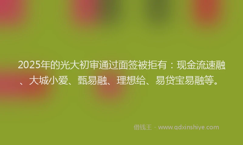 2025年的光大初审通过面签被拒有：现金流速融、大城小爱、甄易融、理想给、易贷宝易融等。
