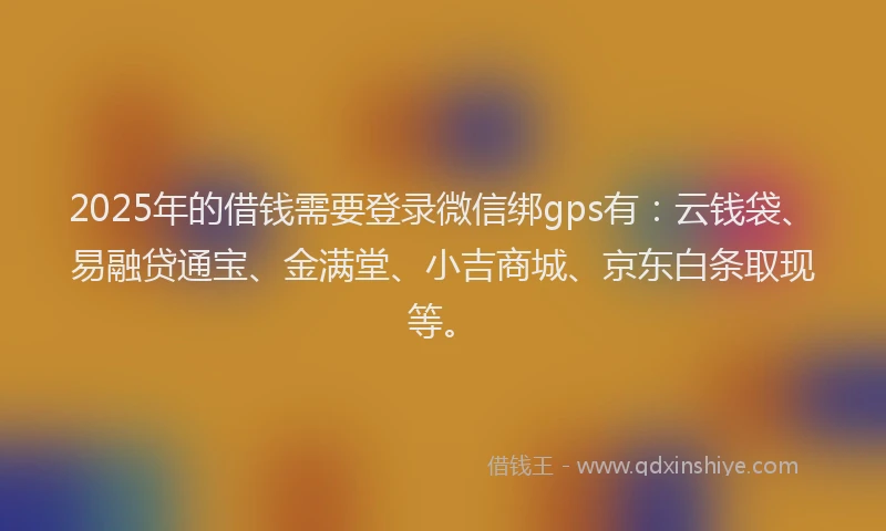 2025年的借钱需要登录微信绑gps有：云钱袋、易融贷通宝、金满堂、小吉商城、京东白条取现等。