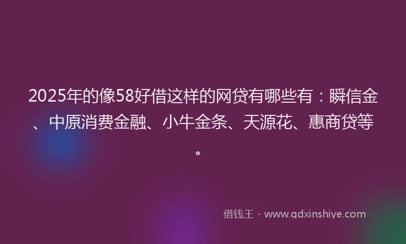 2025年的像58好借这样的网贷有哪些有：瞬信金、中原消费金融、小牛金条、天源花、惠商贷等。