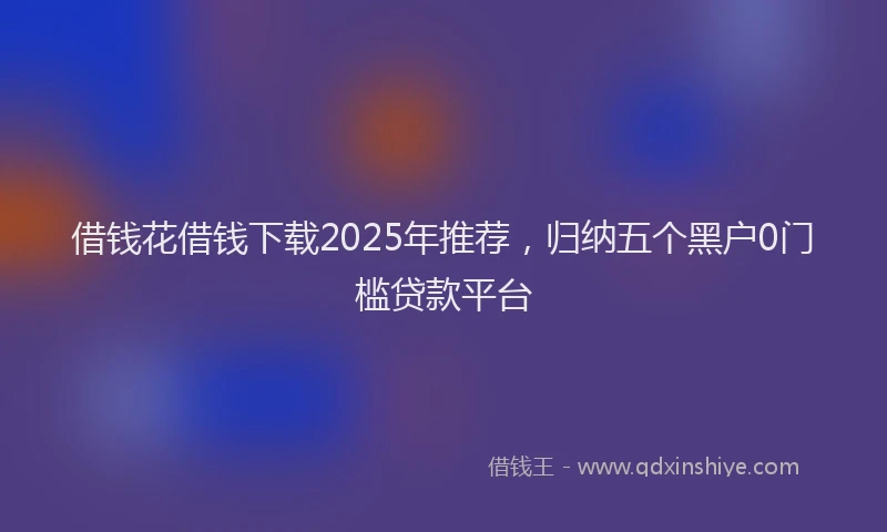 借钱花借钱下载2025年推荐，归纳五个黑户0门槛贷款平台