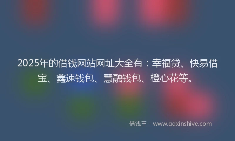 2025年的借钱网站网址大全有：幸福贷、快易借宝、鑫速钱包、慧融钱包、橙心花等。