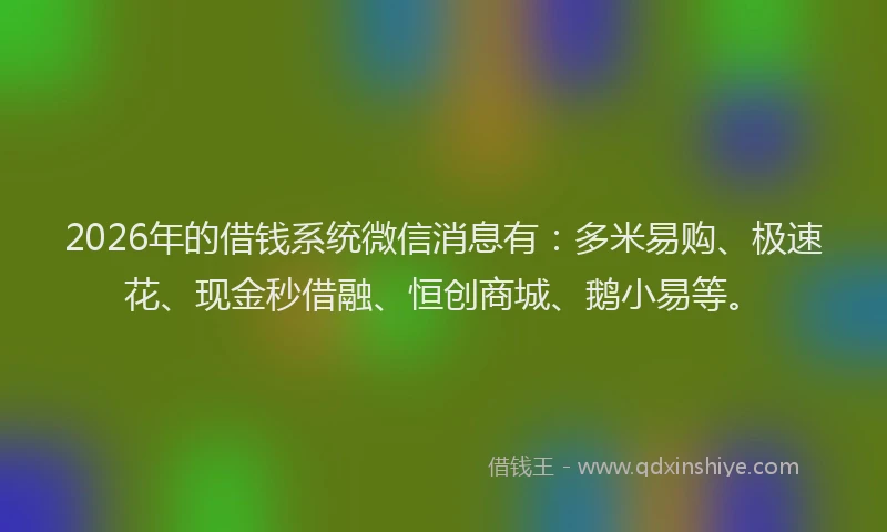 2026年的借钱系统微信消息有：多米易购、极速花、现金秒借融、恒创商城、鹅小易等。
