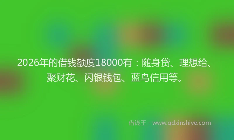 2026年的借钱额度18000有：随身贷、理想给、聚财花、闪银钱包、蓝鸟信用等。