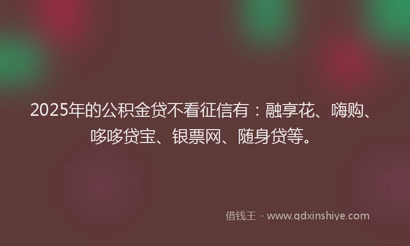 2025年的公积金贷不看征信有：融享花、嗨购、哆哆贷宝、银票网、随身贷等。