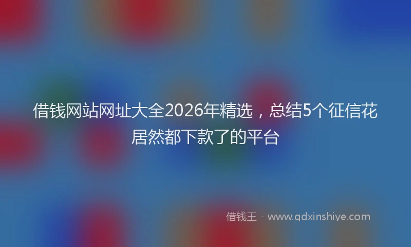 借钱网站网址大全2026年精选，总结5个征信花居然都下款了的平台