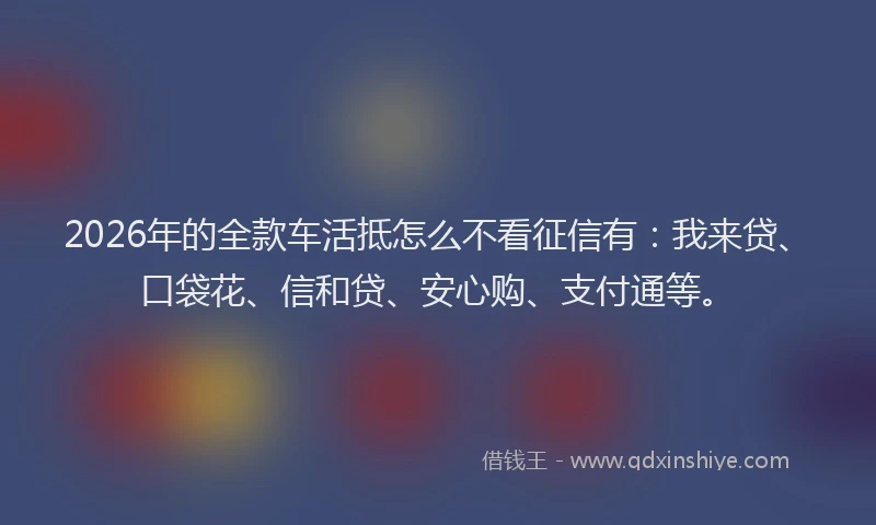 2026年的全款车活抵怎么不看征信有:我来贷、口袋花、信和贷、安心购、支付通等。