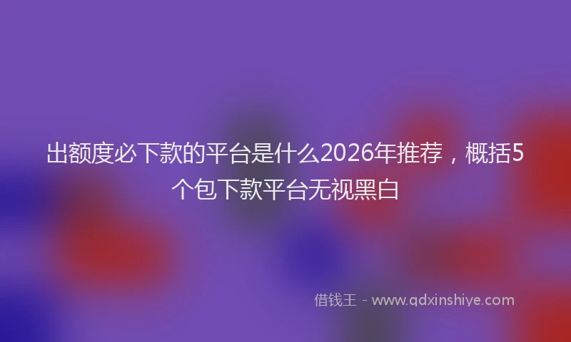 出额度必下款的平台是什么2026年推荐，概括5个包下款平台无视黑白
