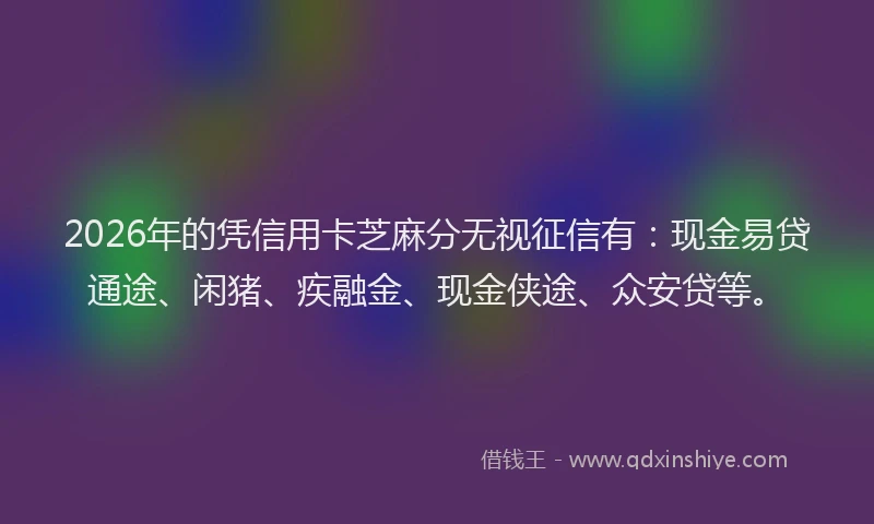 2026年的凭信用卡芝麻分无视征信有：现金易贷通途、闲猪、疾融金、现金侠途、众安贷等。