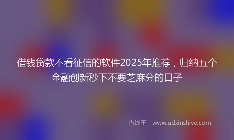 借钱贷款不看征信的软件2025年推荐，归纳五个金融创新秒下不要芝麻分的口子