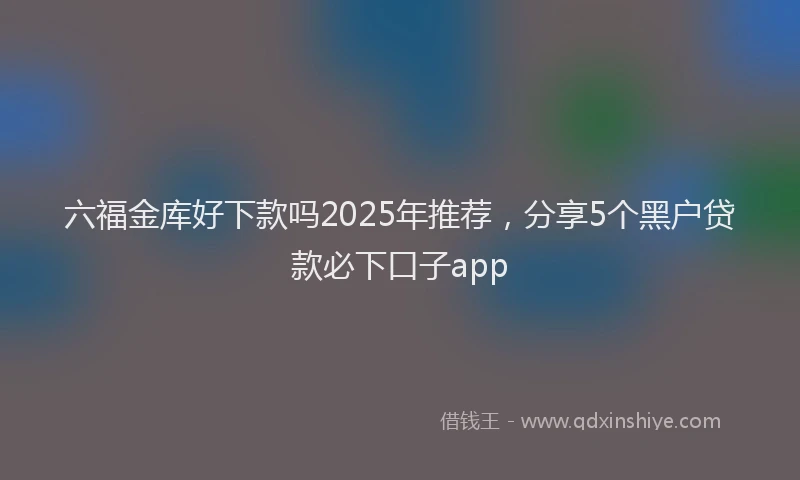 六福金库好下款吗2025年推荐，分享5个黑户贷款必下口子app