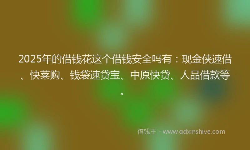 2025年的借钱花这个借钱安全吗有：现金侠速借、快莱购、钱袋速贷宝、中原快贷、人品借款等。