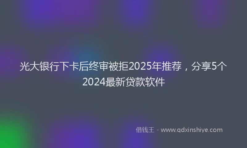 光大银行下卡后终审被拒2025年推荐，分享5个2024最新贷款软件