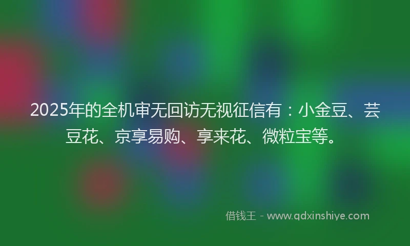 2025年的全机审无回访无视征信有:小金豆、芸豆花、京享易购、享来花、微粒宝等。