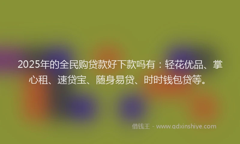 2025年的全民购贷款好下款吗有：轻花优品、掌心租、速贷宝、随身易贷、时时钱包贷等。