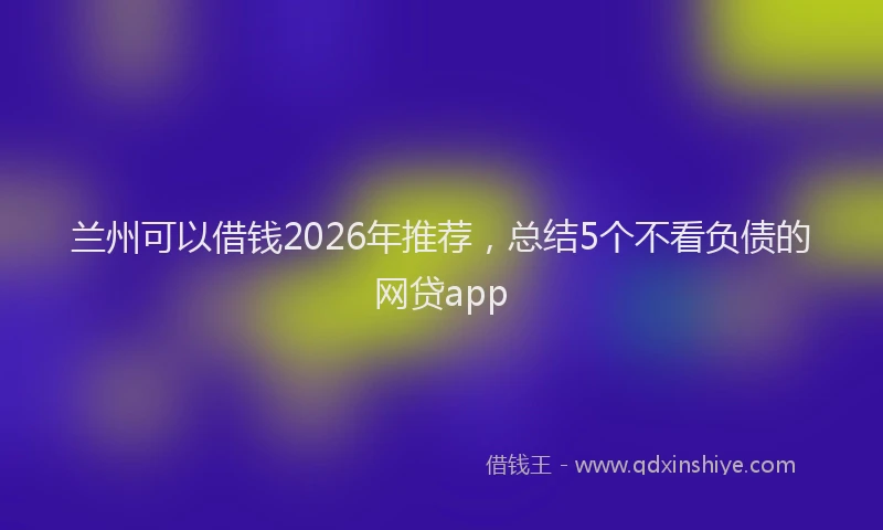 兰州可以借钱2026年推荐，总结5个不看负债的网贷app