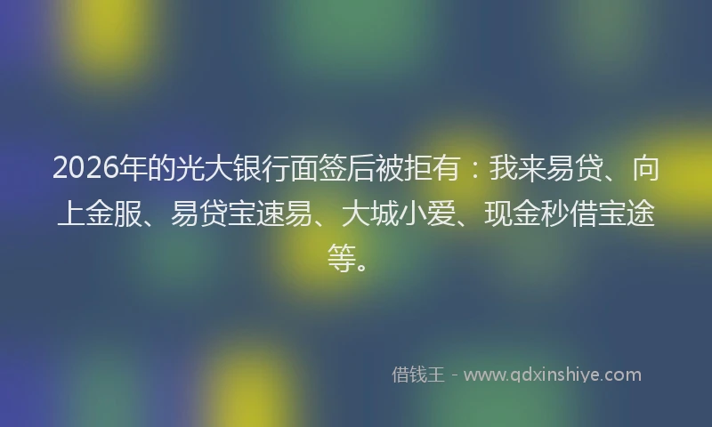 2026年的光大银行面签后被拒有：我来易贷、向上金服、易贷宝速易、大城小爱、现金秒借宝途等。