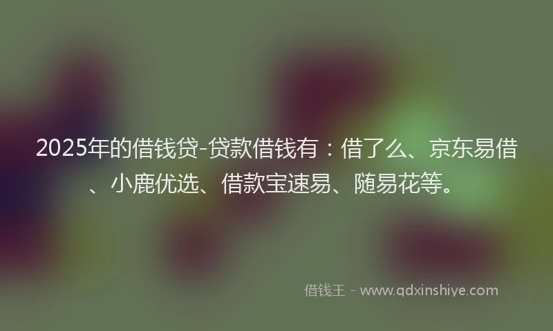 2025年的借钱贷-贷款借钱有：借了么、京东易借、小鹿优选、借款宝速易、随易花等。