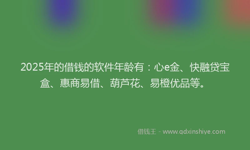 2025年的借钱的软件年龄有：心e金、快融贷宝盒、惠商易借、葫芦花、易橙优品等。