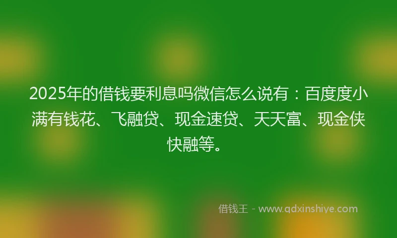 2025年的借钱要利息吗微信怎么说有：百度度小满有钱花、飞融贷、现金速贷、天天富、现金侠快融等。