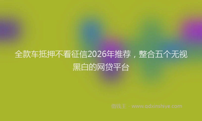 全款车抵押不看征信2026年推荐,整合五个无视黑白的网贷平台