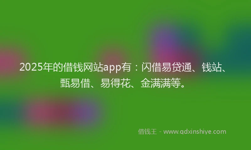 2025年的借钱网站app有：闪借易贷通、钱站、甄易借、易得花、金满满等。