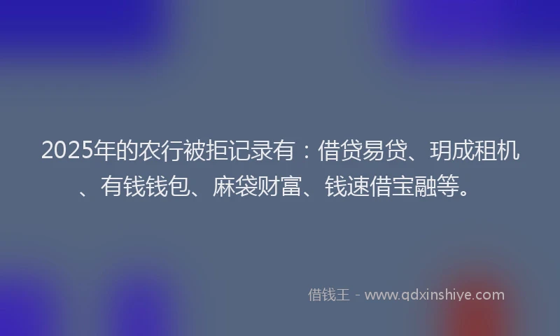 2025年的农行被拒记录有:借贷易贷、玥成租机、有钱钱包、麻袋财富、钱速借宝融等。