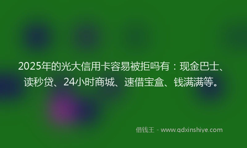2025年的光大信用卡容易被拒吗有：现金巴士、读秒贷、24小时商城、速借宝盒、钱满满等。