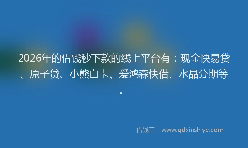 2026年的借钱秒下款的线上平台有：现金快易贷、原子贷、小熊白卡、爱鸿森快借、水晶分期等。