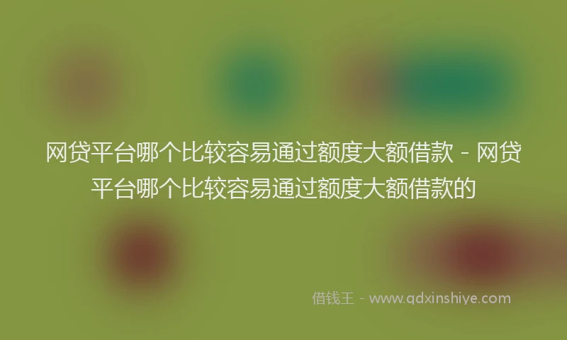 网贷平台哪个比较容易通过额度大额借款 - 网贷平台哪个比较容易通过额度大额借款的
