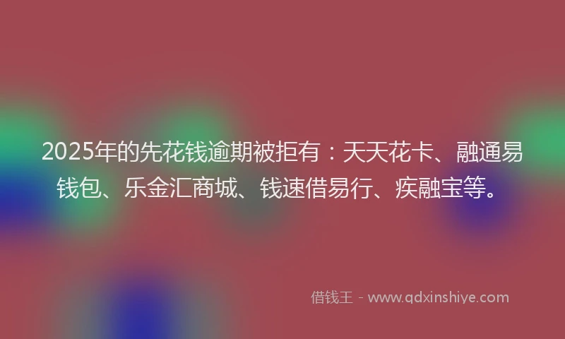 2025年的先花钱逾期被拒有：天天花卡、融通易钱包、乐金汇商城、钱速借易行、疾融宝等。
