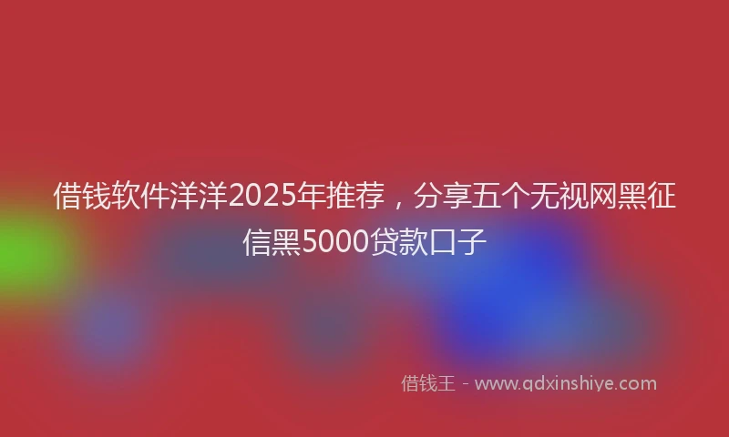 借钱软件洋洋2025年推荐，分享五个无视网黑征信黑5000贷款口子