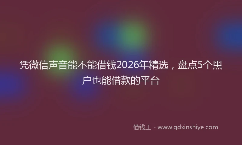 凭微信声音能不能借钱2026年精选，盘点5个黑户也能借款的平台