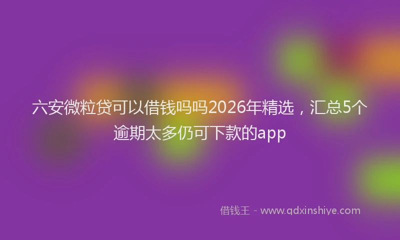 六安微粒贷可以借钱吗吗2026年精选，汇总5个逾期太多仍可下款的app