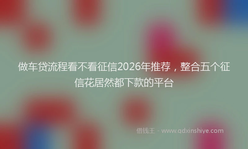做车贷流程看不看征信2026年推荐，整合五个征信花居然都下款的平台