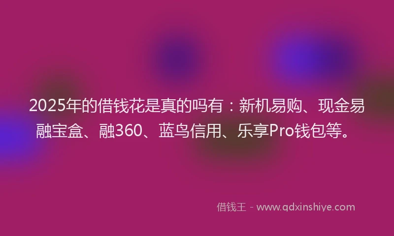 2025年的借钱花是真的吗有：新机易购、现金易融宝盒、融360、蓝鸟信用、乐享Pro钱包等。