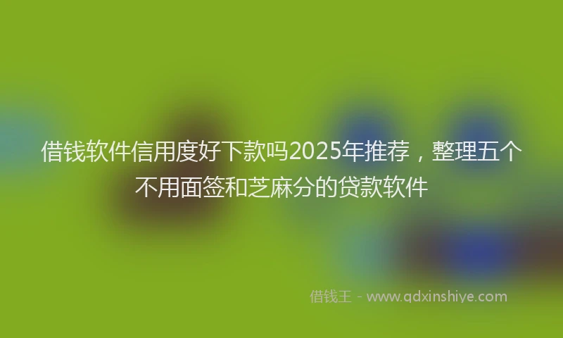 借钱软件信用度好下款吗2025年推荐，整理五个不用面签和芝麻分的贷款软件
