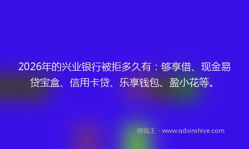 2026年的兴业银行被拒多久有:够享借、现金易贷宝盒、信用卡贷、乐享钱包、盈小花等。