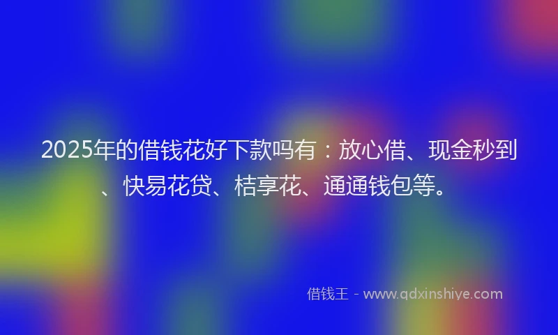 2025年的借钱花好下款吗有：放心借、现金秒到、快易花贷、桔享花、通通钱包等。