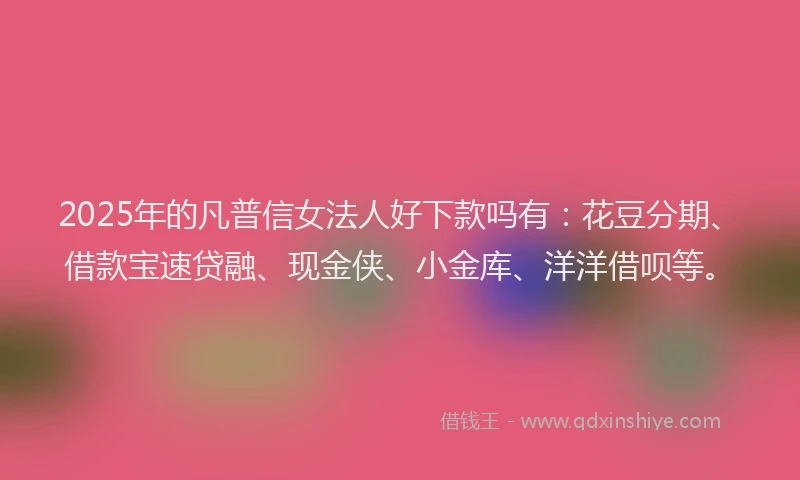2025年的凡普信女法人好下款吗有：花豆分期、借款宝速贷融、现金侠、小金库、洋洋借呗等。